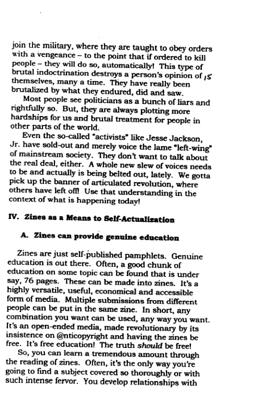 join the military, where they are taught to obey orders with a vengeance -~ to the point that if ordered to kill people - they will do so, automatically! This type of brutal indoctrination destroys a person’s opinion of )5 themselves, many a time. They have really been brutalized by what they endured, did and saw.  Most people scc politicians as a bunch of liars and rightfully so.” But, they are always plotting more hardships for us and brutal treatment for people in other parts of the world.  Even the so-called “activists” like Jesse Jackson, Jr. have sold-out and merely voice the lame *left-wing” of mainstream society. They don’t want to talk about the real deal, either. A whole new slew of voices needs 0 be and actually is being belted out, lately. We gotta pick up the banner of articulated revolution, where others have left offt Use that understanding in the context of what is happening today!  IV. Zines as a Means to Self-Actualization A. Zines can provide genuine education  Zines are just self-published pamphlets. Genuine education is out there. Often, a good chunk of education on some topic can be found that is under say, 76 pages. These can be made into zines. It’s a highly versatile, useful, economical and accessible form of media. Multiple submissions from different people can be put in the same zine. In short, any combination you want can be used, any way you want. It’s an open-ended media, made revolutionary by its insistence on @nticopyright and having the zines be free. It’s free cducation! The truth should be freet  S0, you can learn a tremendous amount through the reading of zines. Often, it’s the only way you’re going to find a subject covered so thoroughly or with such intense fervor. You develop relationships with 